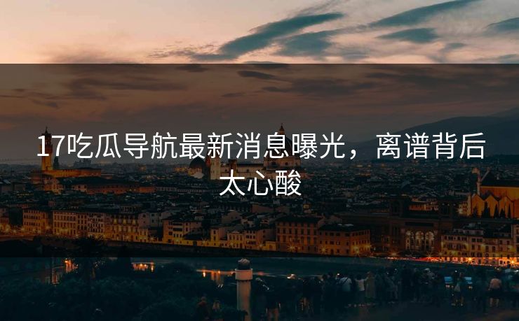 17吃瓜导航最新消息曝光，离谱背后太心酸