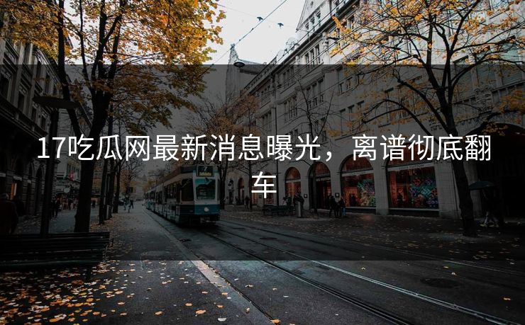 17吃瓜网最新消息曝光，离谱彻底翻车