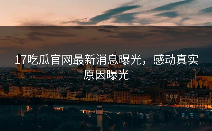 17吃瓜官网最新消息曝光，感动真实原因曝光