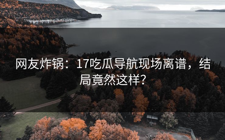 网友炸锅：17吃瓜导航现场离谱，结局竟然这样？