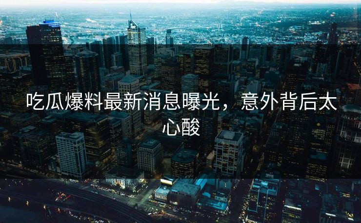 吃瓜爆料最新消息曝光，意外背后太心酸