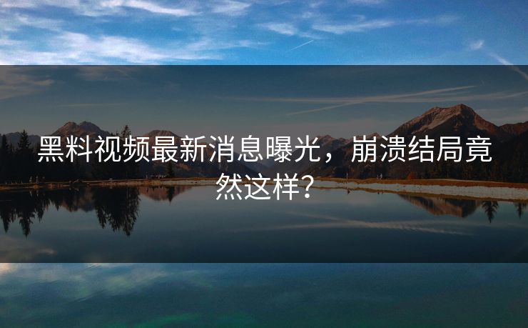 黑料视频最新消息曝光，崩溃结局竟然这样？