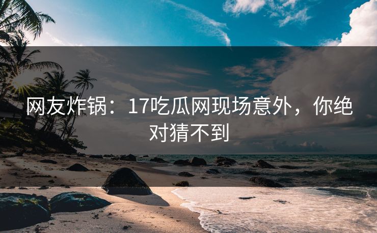网友炸锅：17吃瓜网现场意外，你绝对猜不到