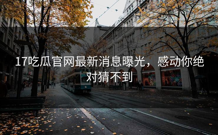 17吃瓜官网最新消息曝光，感动你绝对猜不到