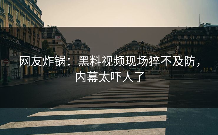 网友炸锅：黑料视频现场猝不及防，内幕太吓人了