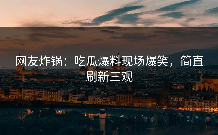 网友炸锅：吃瓜爆料现场爆笑，简直刷新三观