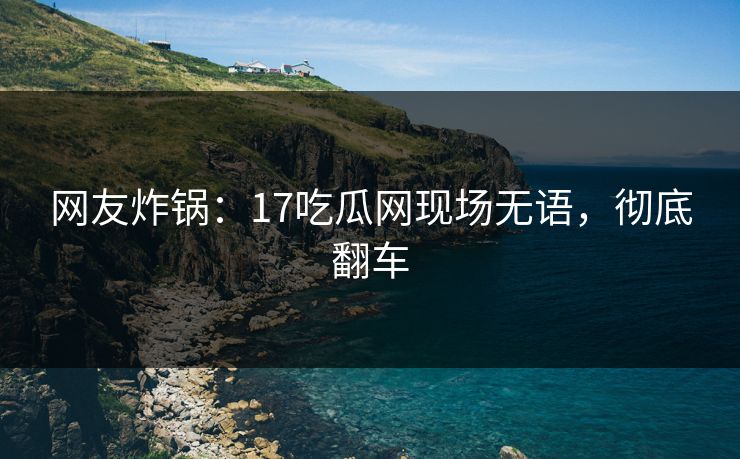 网友炸锅：17吃瓜网现场无语，彻底翻车
