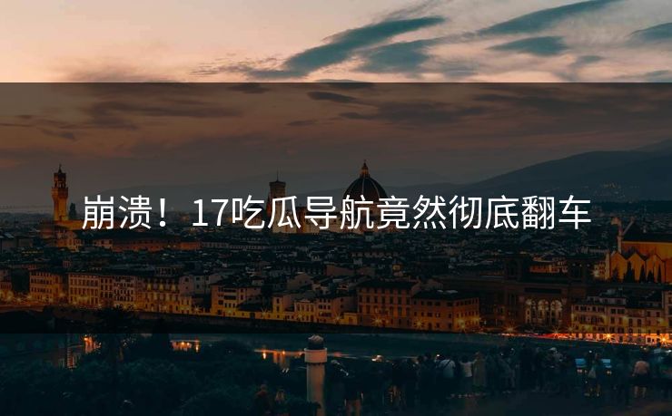 崩溃！17吃瓜导航竟然彻底翻车