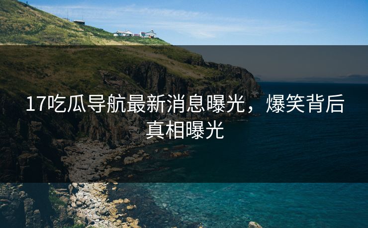17吃瓜导航最新消息曝光，爆笑背后真相曝光