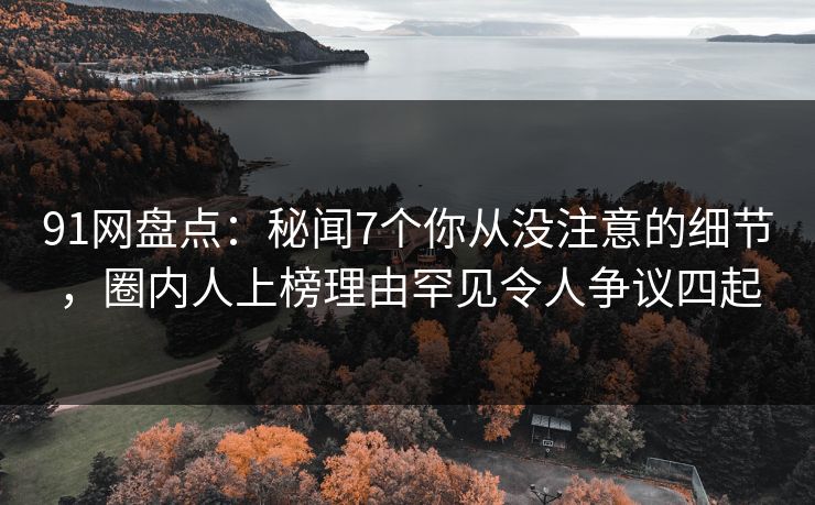 91网盘点：秘闻7个你从没注意的细节，圈内人上榜理由罕见令人争议四起
