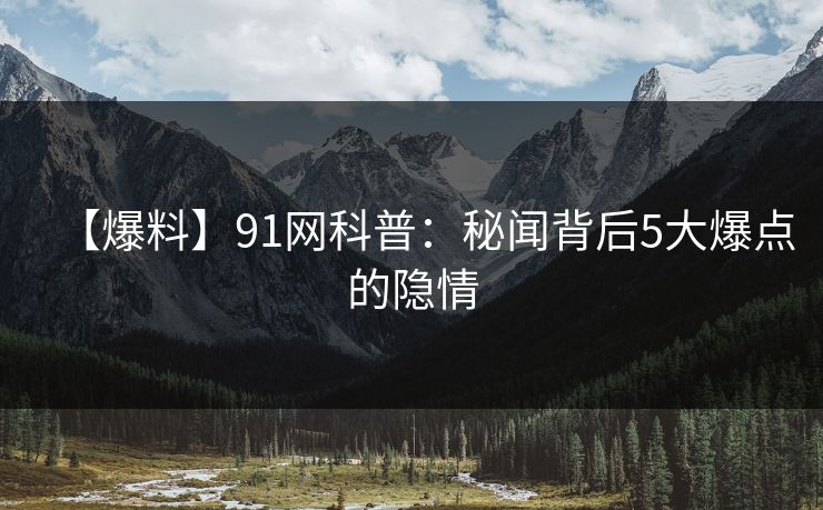 【爆料】91网科普：秘闻背后5大爆点的隐情
