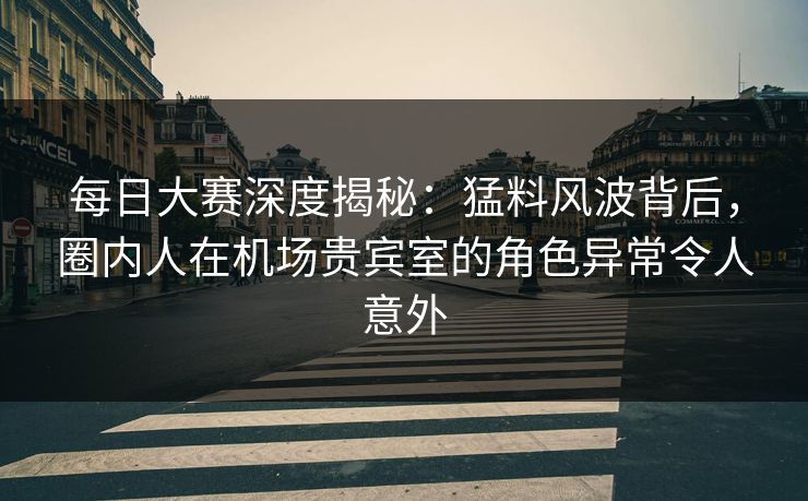 每日大赛深度揭秘：猛料风波背后，圈内人在机场贵宾室的角色异常令人意外