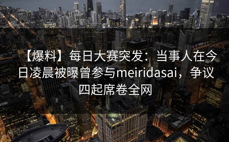【爆料】每日大赛突发：当事人在今日凌晨被曝曾参与meiridasai，争议四起席卷全网