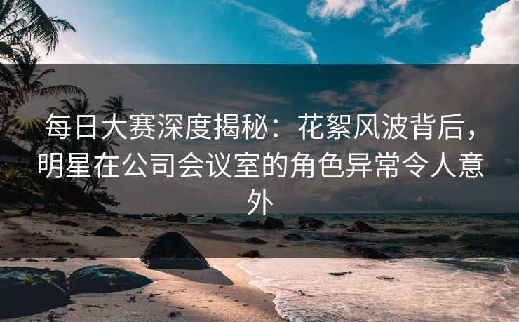 每日大赛深度揭秘：花絮风波背后，明星在公司会议室的角色异常令人意外