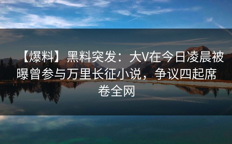 【爆料】黑料突发：大V在今日凌晨被曝曾参与万里长征小说，争议四起席卷全网