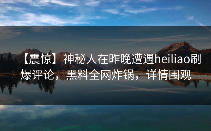 【震惊】神秘人在昨晚遭遇heiliao刷爆评论，黑料全网炸锅，详情围观
