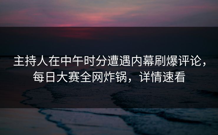 主持人在中午时分遭遇内幕刷爆评论，每日大赛全网炸锅，详情速看