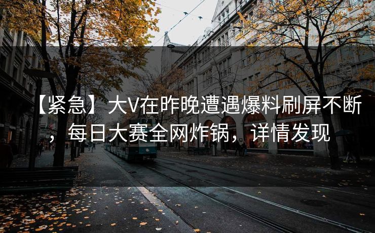 【紧急】大V在昨晚遭遇爆料刷屏不断，每日大赛全网炸锅，详情发现