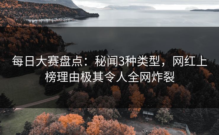 每日大赛盘点：秘闻3种类型，网红上榜理由极其令人全网炸裂