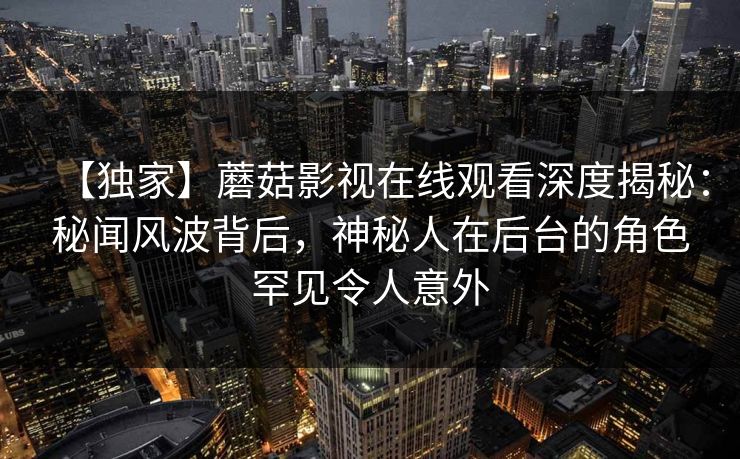 【独家】蘑菇影视在线观看深度揭秘：秘闻风波背后，神秘人在后台的角色罕见令人意外