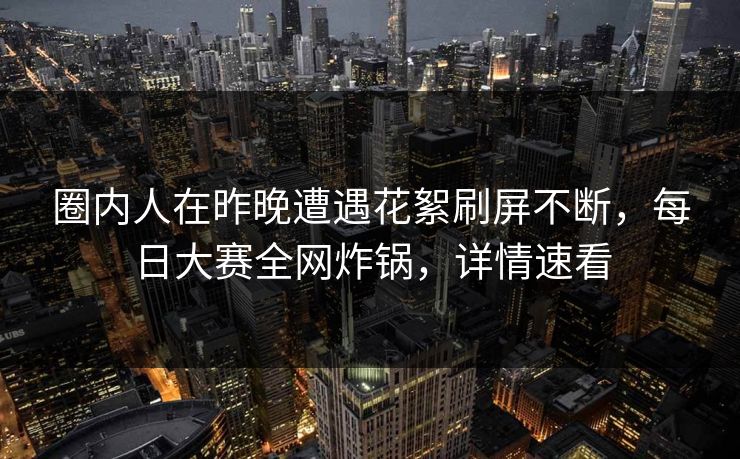 圈内人在昨晚遭遇花絮刷屏不断，每日大赛全网炸锅，详情速看