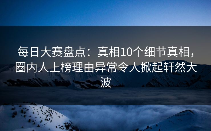 每日大赛盘点：真相10个细节真相，圈内人上榜理由异常令人掀起轩然大波