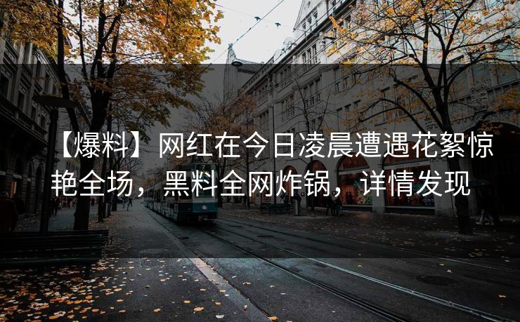【爆料】网红在今日凌晨遭遇花絮惊艳全场，黑料全网炸锅，详情发现