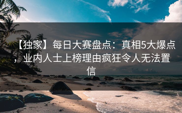 【独家】每日大赛盘点：真相5大爆点，业内人士上榜理由疯狂令人无法置信