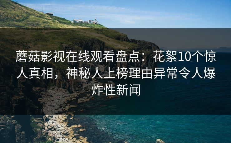 蘑菇影视在线观看盘点：花絮10个惊人真相，神秘人上榜理由异常令人爆炸性新闻
