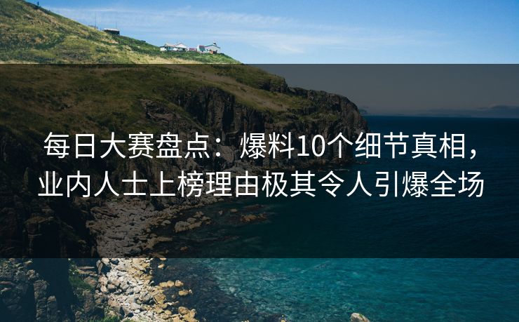 每日大赛盘点：爆料10个细节真相，业内人士上榜理由极其令人引爆全场