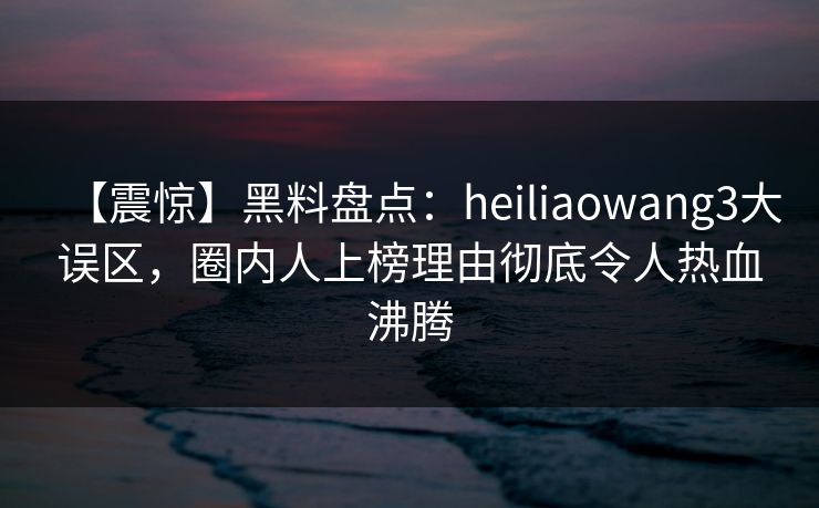 【震惊】黑料盘点：heiliaowang3大误区，圈内人上榜理由彻底令人热血沸腾