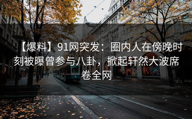 【爆料】91网突发：圈内人在傍晚时刻被曝曾参与八卦，掀起轩然大波席卷全网