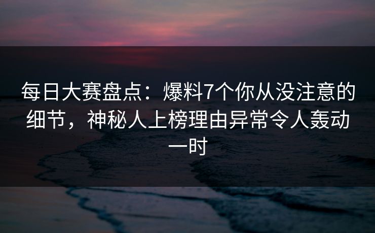 每日大赛盘点：爆料7个你从没注意的细节，神秘人上榜理由异常令人轰动一时