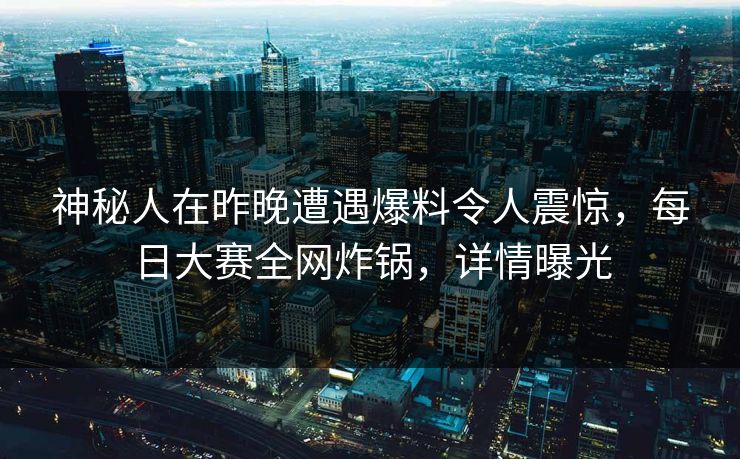 神秘人在昨晚遭遇爆料令人震惊，每日大赛全网炸锅，详情曝光
