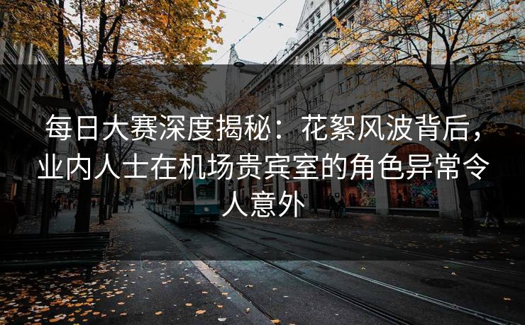 每日大赛深度揭秘：花絮风波背后，业内人士在机场贵宾室的角色异常令人意外