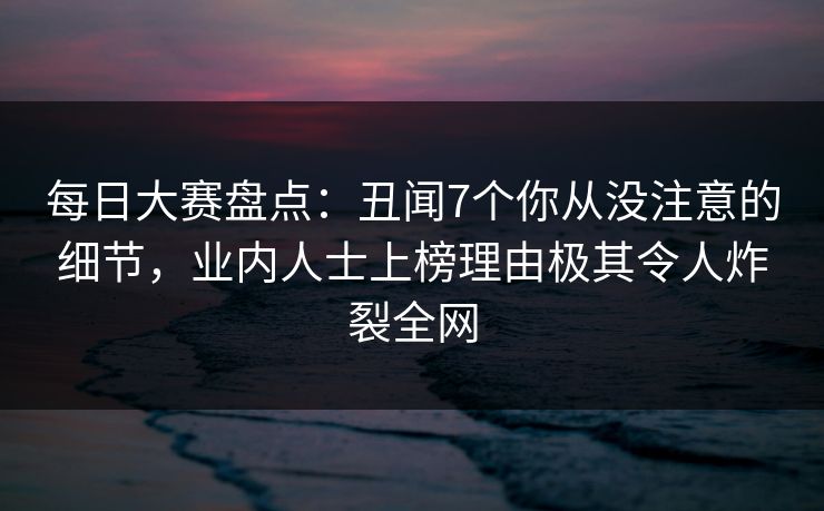 每日大赛盘点：丑闻7个你从没注意的细节，业内人士上榜理由极其令人炸裂全网