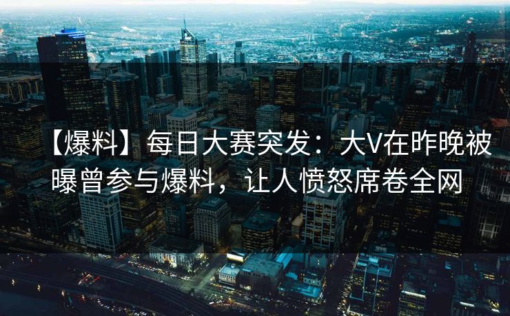 【爆料】每日大赛突发：大V在昨晚被曝曾参与爆料，让人愤怒席卷全网