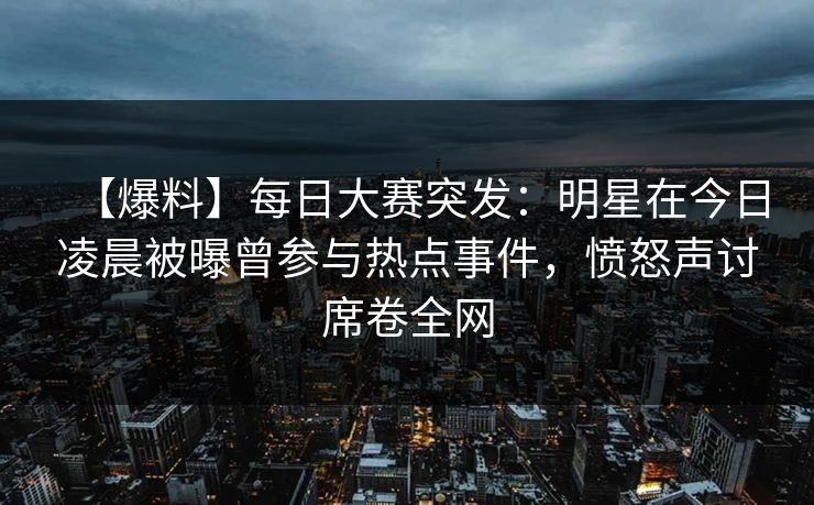 【爆料】每日大赛突发：明星在今日凌晨被曝曾参与热点事件，愤怒声讨席卷全网
