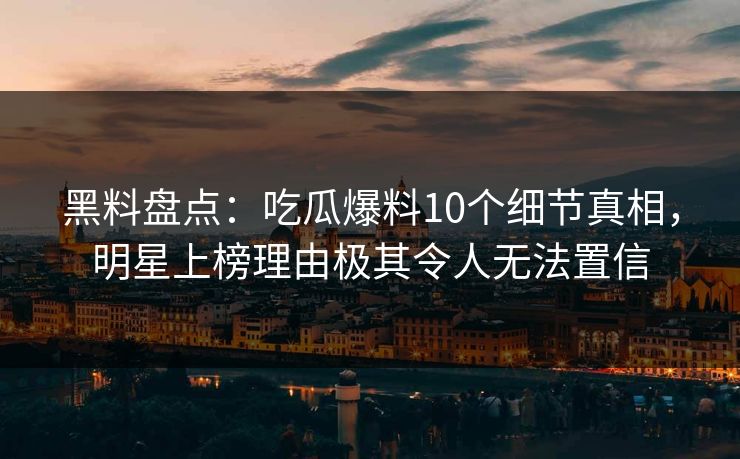 黑料盘点：吃瓜爆料10个细节真相，明星上榜理由极其令人无法置信