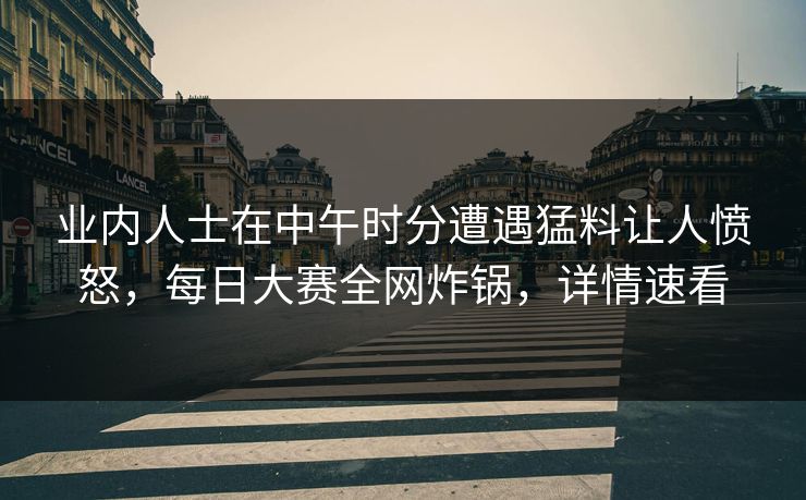 业内人士在中午时分遭遇猛料让人愤怒，每日大赛全网炸锅，详情速看