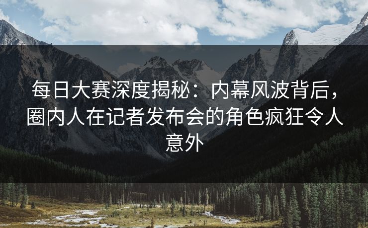 每日大赛深度揭秘：内幕风波背后，圈内人在记者发布会的角色疯狂令人意外