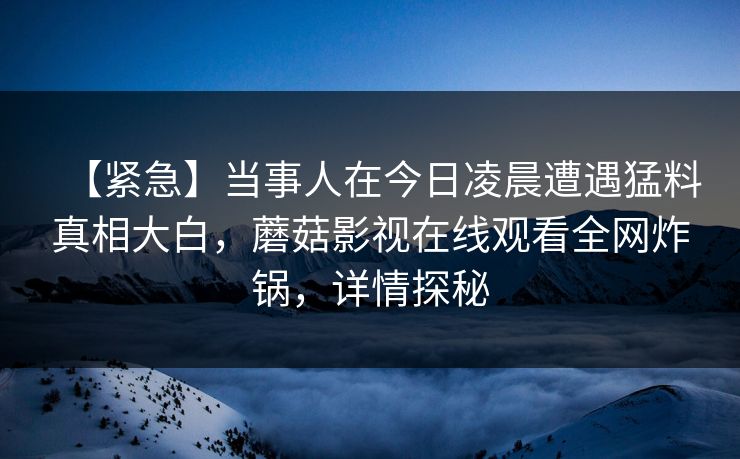 【紧急】当事人在今日凌晨遭遇猛料真相大白，蘑菇影视在线观看全网炸锅，详情探秘