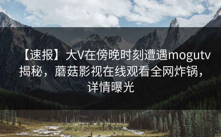 【速报】大V在傍晚时刻遭遇mogutv揭秘，蘑菇影视在线观看全网炸锅，详情曝光