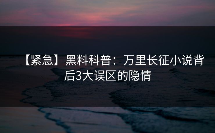 【紧急】黑料科普：万里长征小说背后3大误区的隐情
