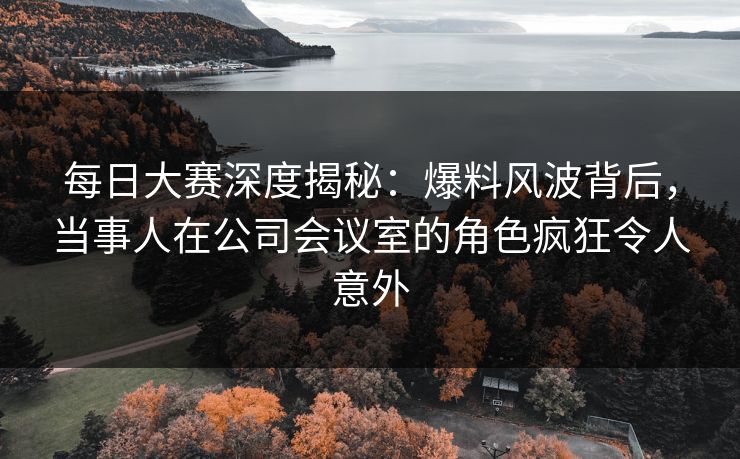每日大赛深度揭秘：爆料风波背后，当事人在公司会议室的角色疯狂令人意外