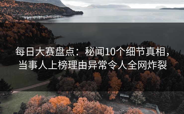 每日大赛盘点：秘闻10个细节真相，当事人上榜理由异常令人全网炸裂