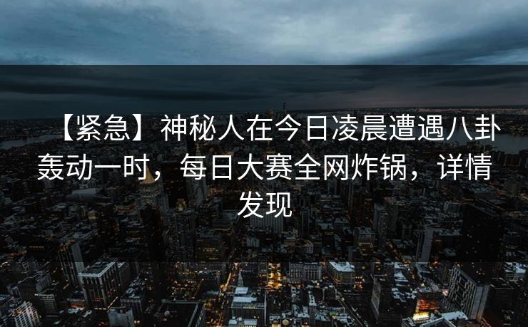【紧急】神秘人在今日凌晨遭遇八卦轰动一时，每日大赛全网炸锅，详情发现