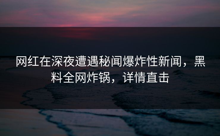 网红在深夜遭遇秘闻爆炸性新闻，黑料全网炸锅，详情直击