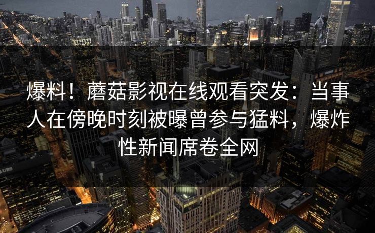 爆料！蘑菇影视在线观看突发：当事人在傍晚时刻被曝曾参与猛料，爆炸性新闻席卷全网