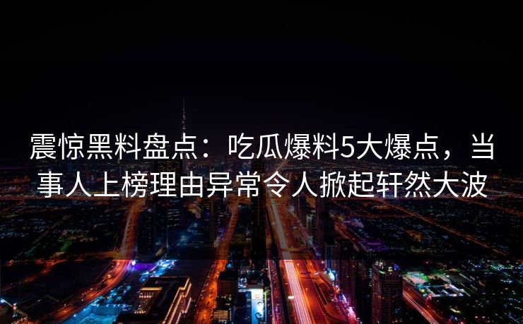 震惊黑料盘点：吃瓜爆料5大爆点，当事人上榜理由异常令人掀起轩然大波